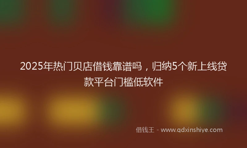 2025年热门贝店借钱靠谱吗，归纳5个新上线贷款平台门槛低软件