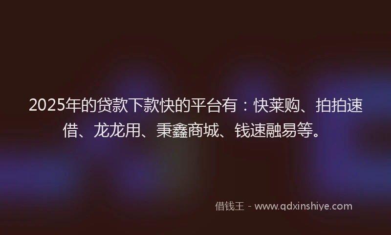 2025年的贷款下款快的平台有：快莱购、拍拍速借、龙龙用、秉鑫商城、钱速融易等。