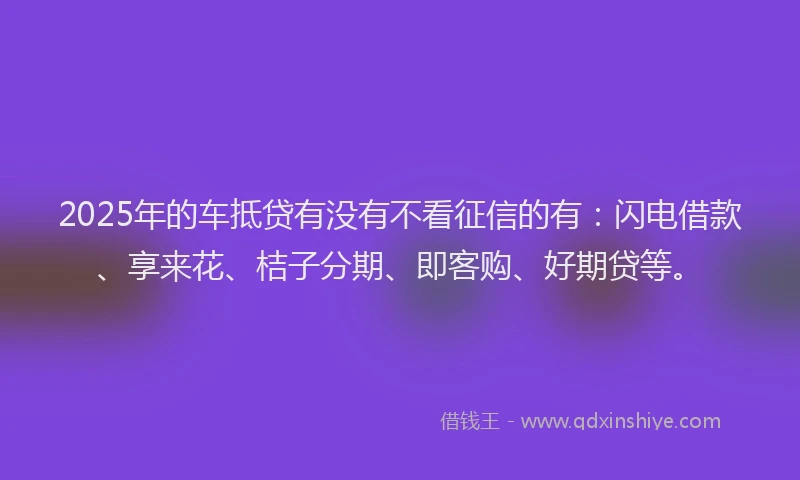 2025年的车抵贷有没有不看征信的有：闪电借款、享来花、桔子分期、即客购、好期贷等。