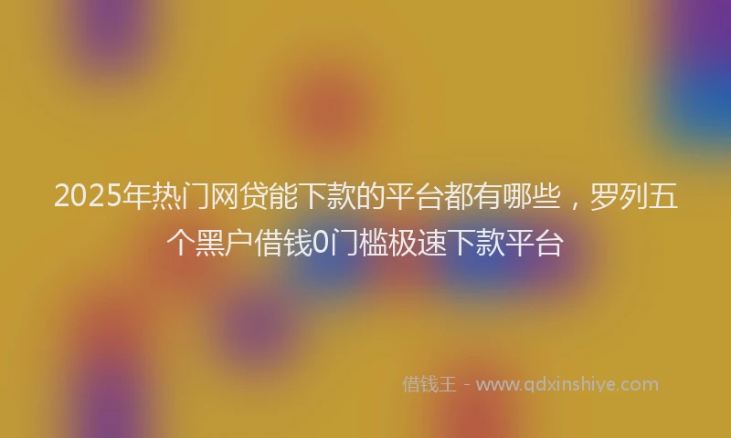 2025年热门网贷能下款的平台都有哪些，罗列五个黑户借钱0门槛极速下款平台