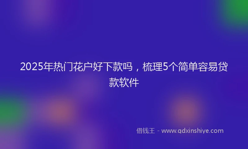 2025年热门花户好下款吗，梳理5个简单容易贷款软件