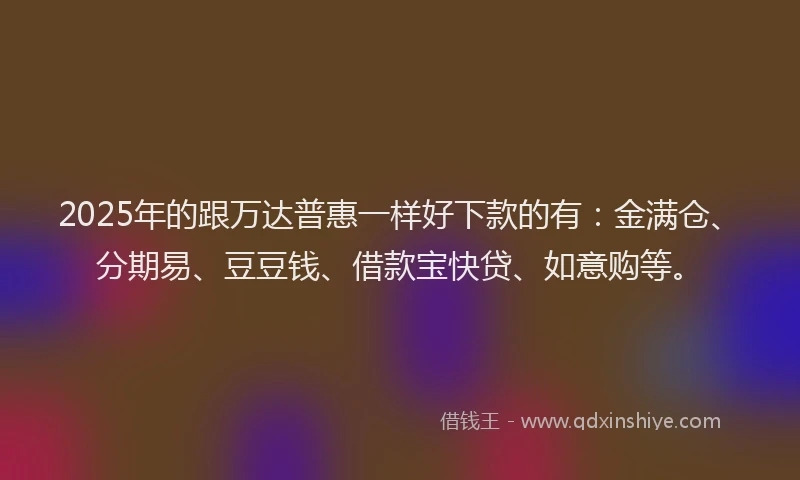 2025年的跟万达普惠一样好下款的有：金满仓、分期易、豆豆钱、借款宝快贷、如意购等。
