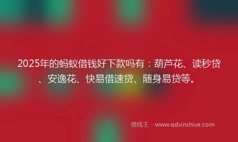 2025年的蚂蚁借钱好下款吗有：葫芦花、读秒贷、安逸花、快易借速贷、随身易贷等。