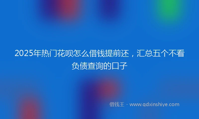 2025年热门花呗怎么借钱提前还，汇总五个不看负债查询的口子