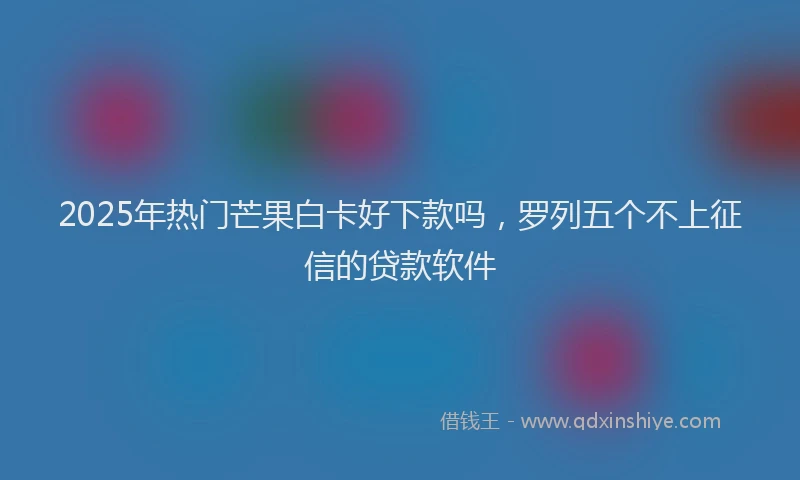 2025年热门芒果白卡好下款吗，罗列五个不上征信的贷款软件