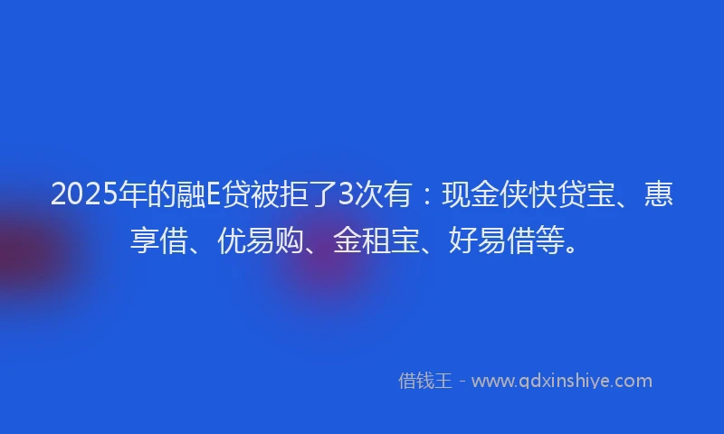 2025年的融E贷被拒了3次有：现金侠快贷宝、惠享借、优易购、金租宝、好易借等。