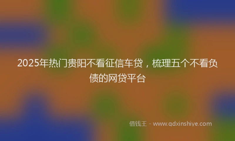 2025年热门贵阳不看征信车贷，梳理五个不看负债的网贷平台
