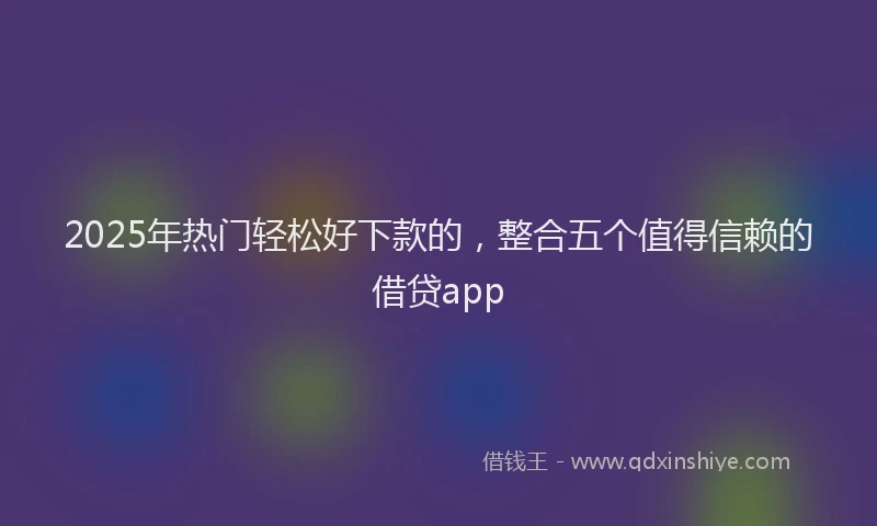 2025年热门轻松好下款的，整合五个值得信赖的借贷app