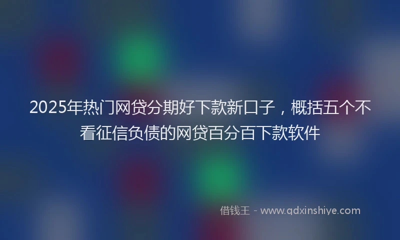 2025年热门网贷分期好下款新口子，概括五个不看征信负债的网贷百分百下款软件