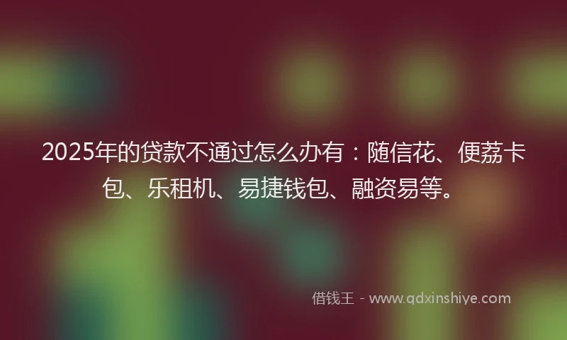 2025年的贷款不通过怎么办有：随信花、便荔卡包、乐租机、易捷钱包、融资易等。
