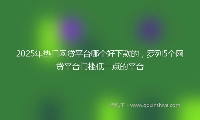 2025年热门网贷平台哪个好下款的，罗列5个网贷平台门槛低一点的平台