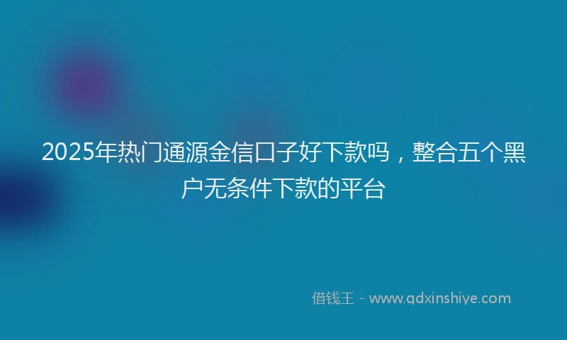 2025年热门通源金信口子好下款吗，整合五个黑户无条件下款的平台