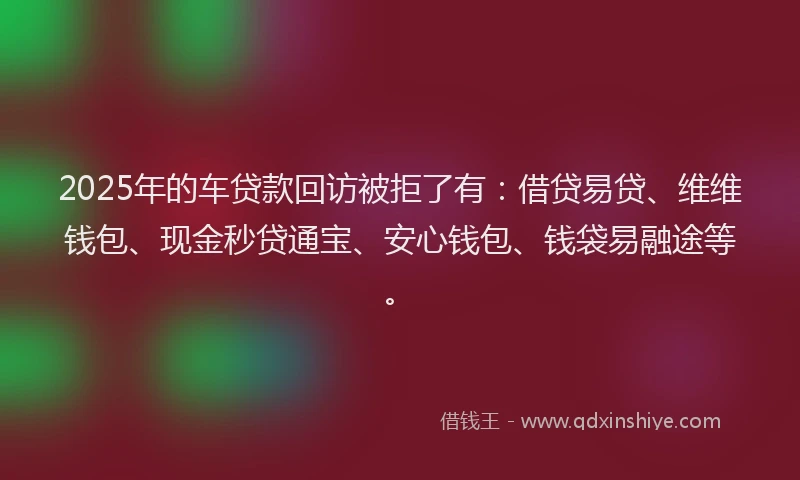 2025年的车贷款回访被拒了有：借贷易贷、维维钱包、现金秒贷通宝、安心钱包、钱袋易融途等。