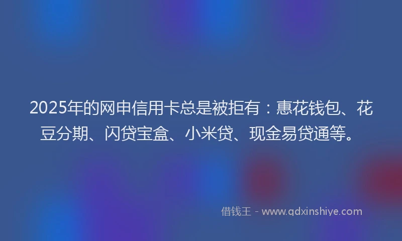 2025年的网申信用卡总是被拒有：惠花钱包、花豆分期、闪贷宝盒、小米贷、现金易贷通等。