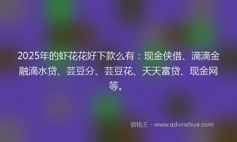 2025年的虾花花好下款么有：现金侠借、滴滴金融滴水贷、芸豆分、芸豆花、天天富贷、现金网等。