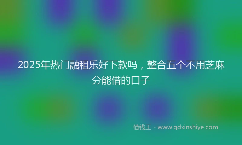 2025年热门融租乐好下款吗，整合五个不用芝麻分能借的口子