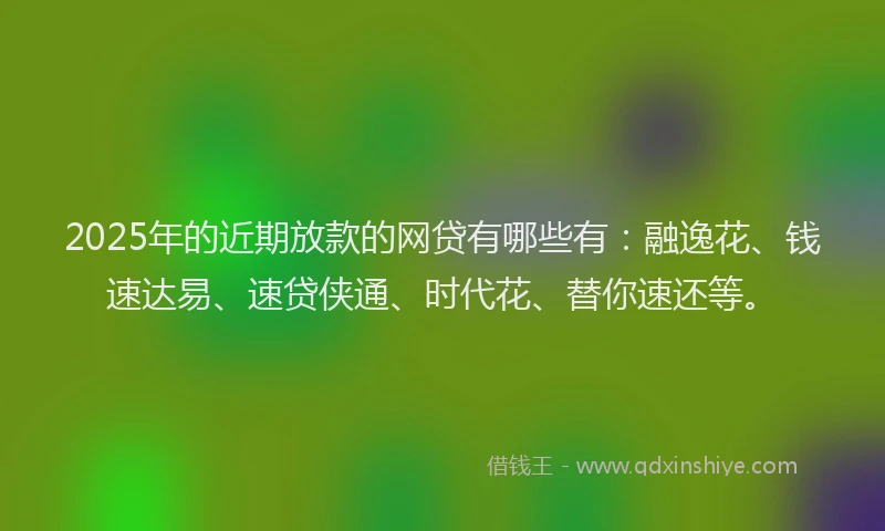 2025年的近期放款的网贷有哪些有：融逸花、钱速达易、速贷侠通、时代花、替你速还等。