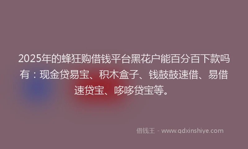 2025年的蜂狂购借钱平台黑花户能百分百下款吗有：现金贷易宝、积木盒子、钱鼓鼓速借、易借速贷宝、哆哆贷宝等。
