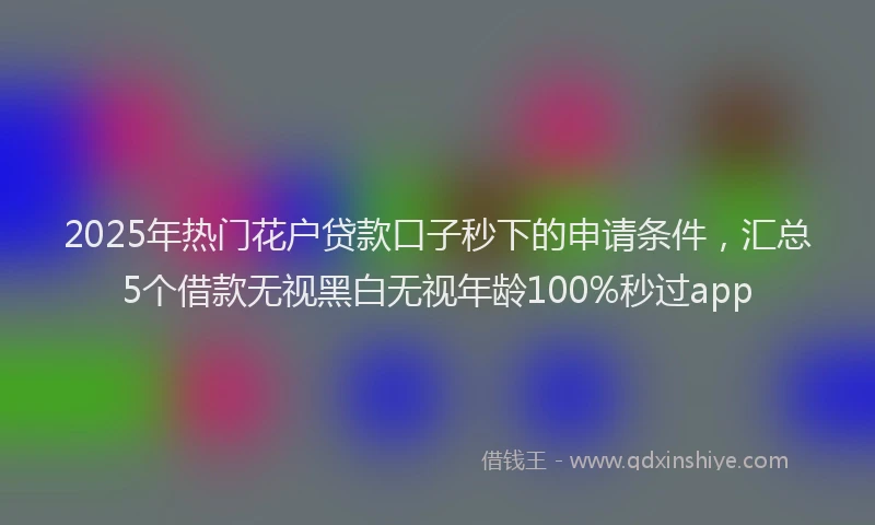 2025年热门花户贷款口子秒下的申请条件，汇总5个借款无视黑白无视年龄100%秒过app