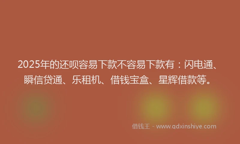 2025年的还呗容易下款不容易下款有：闪电通、瞬信贷通、乐租机、借钱宝盒、星辉借款等。
