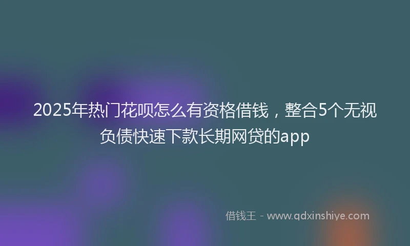 2025年热门花呗怎么有资格借钱，整合5个无视负债快速下款长期网贷的app