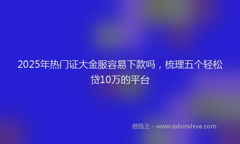 2025年热门证大金服容易下款吗，梳理五个轻松贷10万的平台