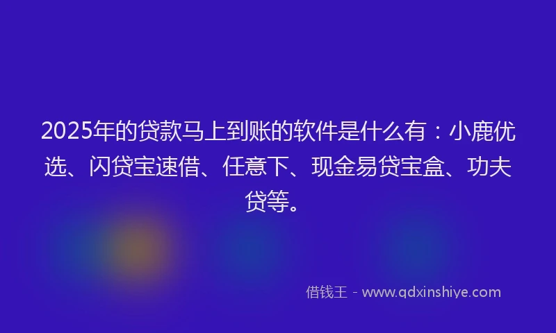 2025年的贷款马上到账的软件是什么有：小鹿优选、闪贷宝速借、任意下、现金易贷宝盒、功夫贷等。