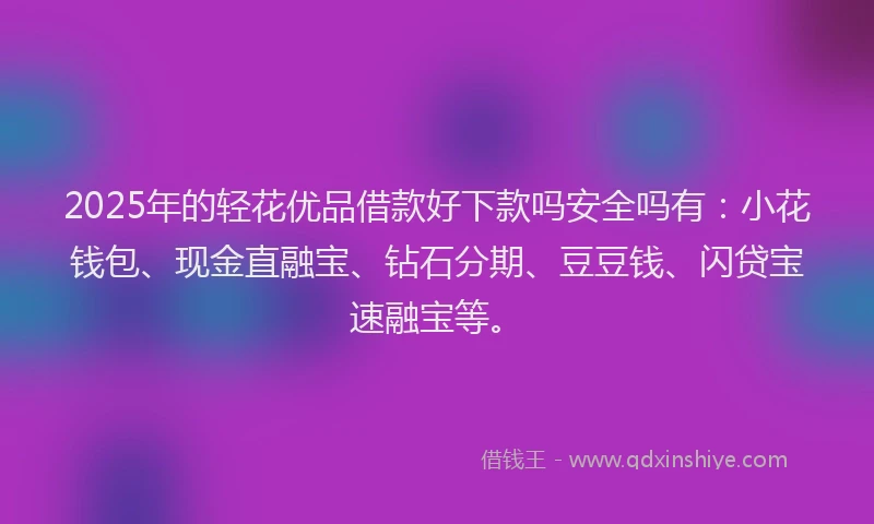 2025年的轻花优品借款好下款吗安全吗有：小花钱包、现金直融宝、钻石分期、豆豆钱、闪贷宝速融宝等。