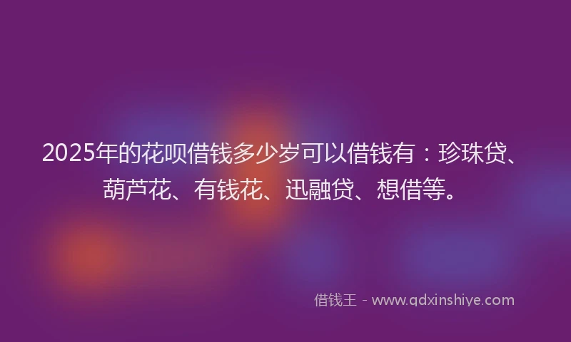2025年的花呗借钱多少岁可以借钱有：珍珠贷、葫芦花、有钱花、迅融贷、想借等。