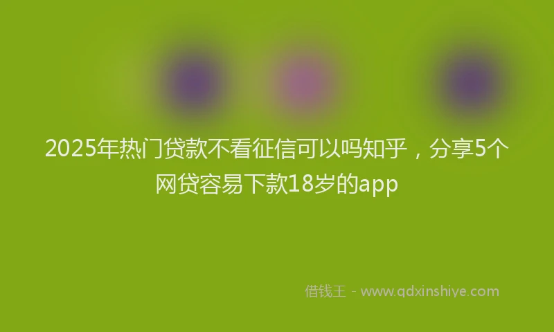 2025年热门贷款不看征信可以吗知乎，分享5个网贷容易下款18岁的app