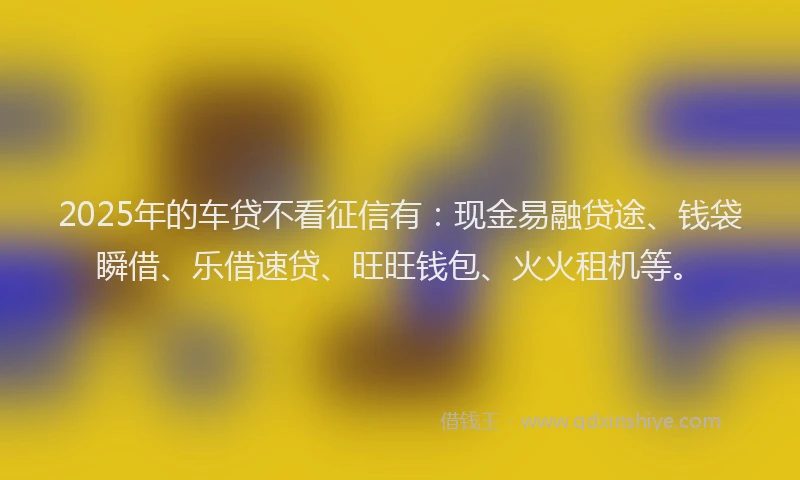 2025年的车贷不看征信有：现金易融贷途、钱袋瞬借、乐借速贷、旺旺钱包、火火租机等。