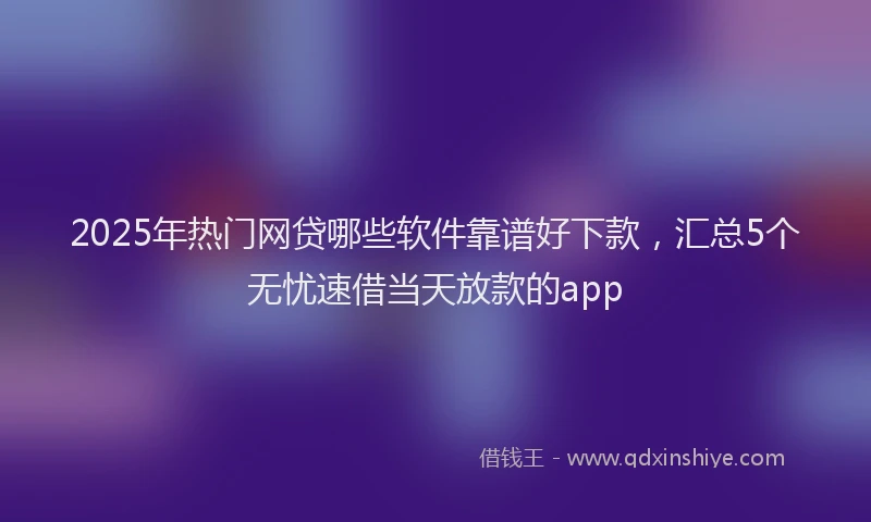 2025年热门网贷哪些软件靠谱好下款，汇总5个无忧速借当天放款的app