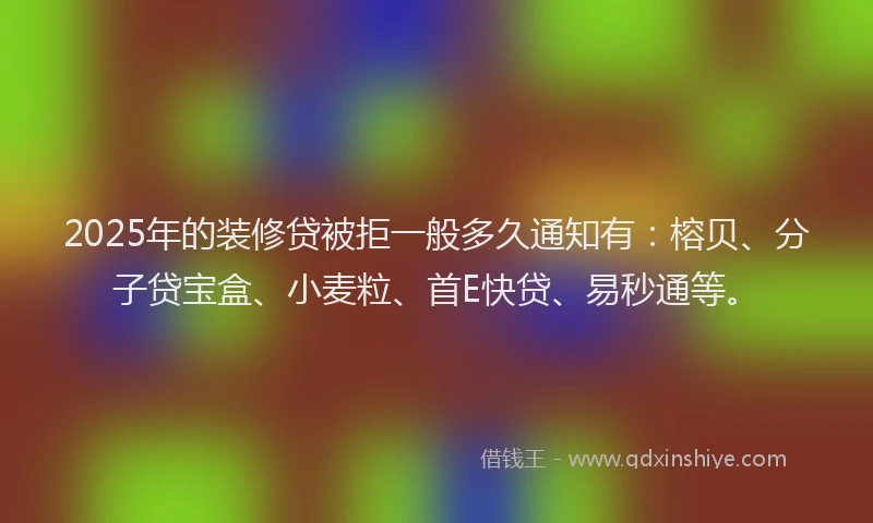 2025年的装修贷被拒一般多久通知有：榕贝、分子贷宝盒、小麦粒、首E快贷、易秒通等。