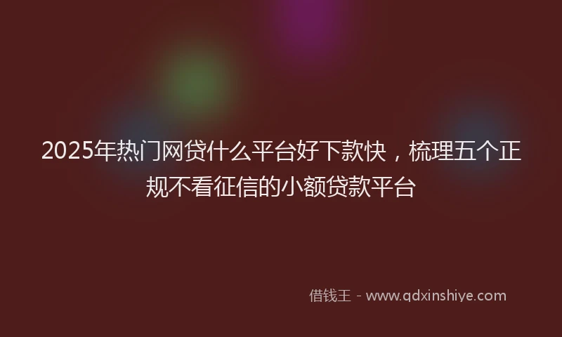 2025年热门网贷什么平台好下款快，梳理五个正规不看征信的小额贷款平台
