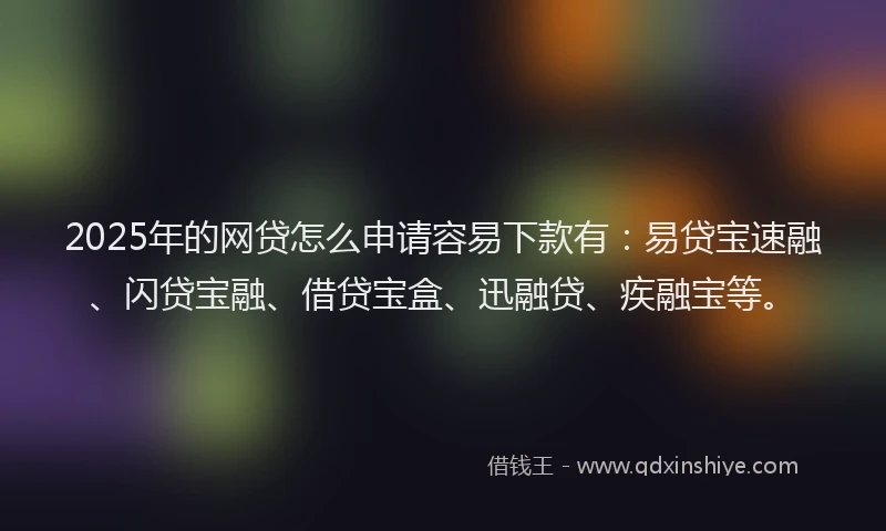 2025年的网贷怎么申请容易下款有：易贷宝速融、闪贷宝融、借贷宝盒、迅融贷、疾融宝等。