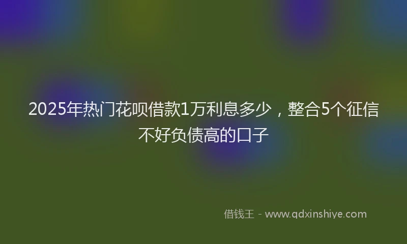 2025年热门花呗借款1万利息多少，整合5个征信不好负债高的口子