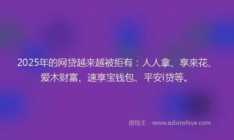 2025年的网贷越来越被拒有：人人拿、享来花、爱木财富、速享宝钱包、平安i贷等。