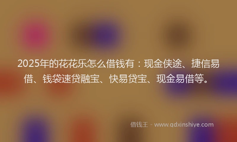 2025年的花花乐怎么借钱有：现金侠途、捷信易借、钱袋速贷融宝、快易贷宝、现金易借等。