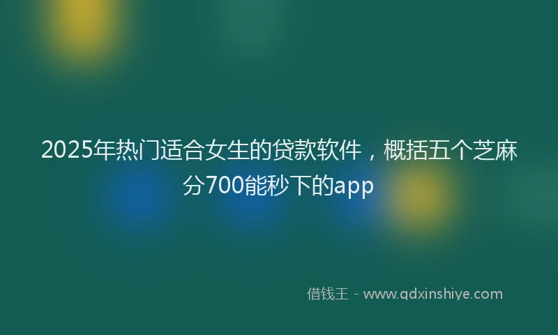 2025年热门适合女生的贷款软件，概括五个芝麻分700能秒下的app