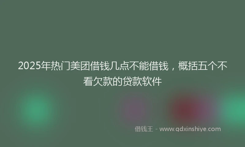 2025年热门美团借钱几点不能借钱，概括五个不看欠款的贷款软件