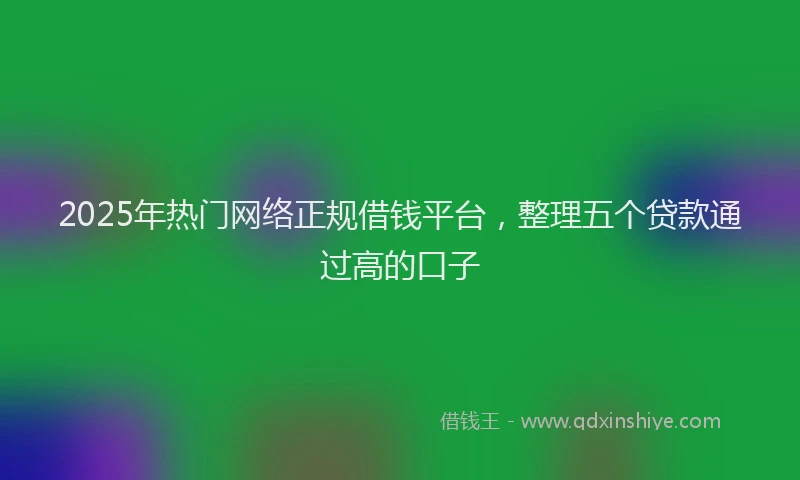 2025年热门网络正规借钱平台，整理五个贷款通过高的口子