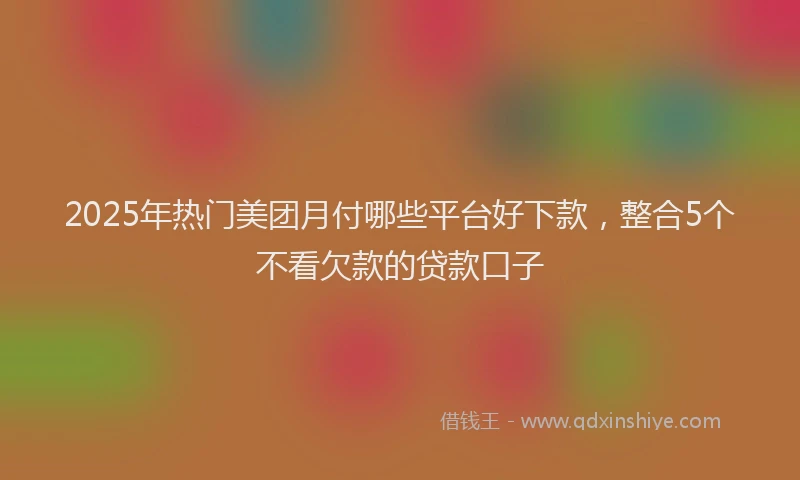 2025年热门美团月付哪些平台好下款，整合5个不看欠款的贷款口子