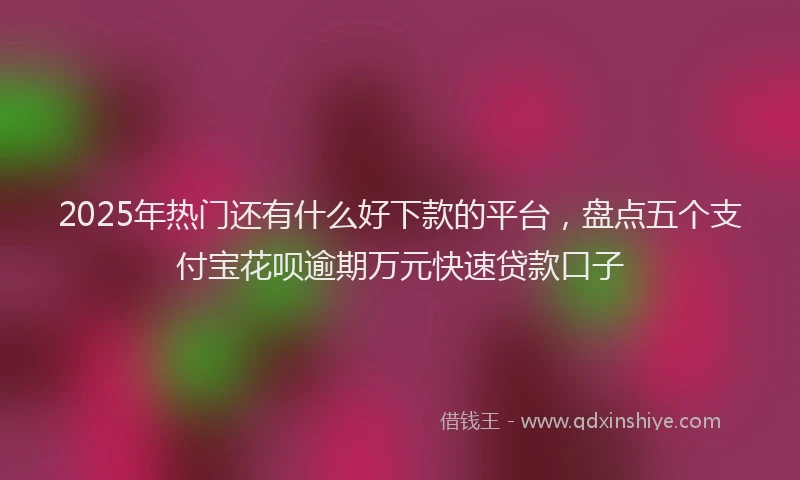2025年热门还有什么好下款的平台，盘点五个支付宝花呗逾期万元快速贷款口子