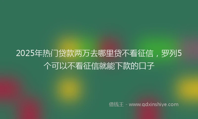 2025年热门贷款两万去哪里贷不看征信，罗列5个可以不看征信就能下款的口子