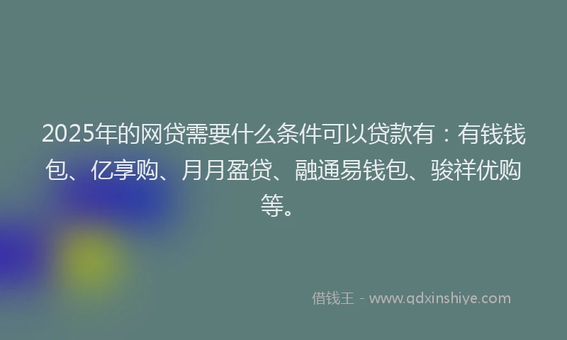 2025年的网贷需要什么条件可以贷款有：有钱钱包、亿享购、月月盈贷、融通易钱包、骏祥优购等。