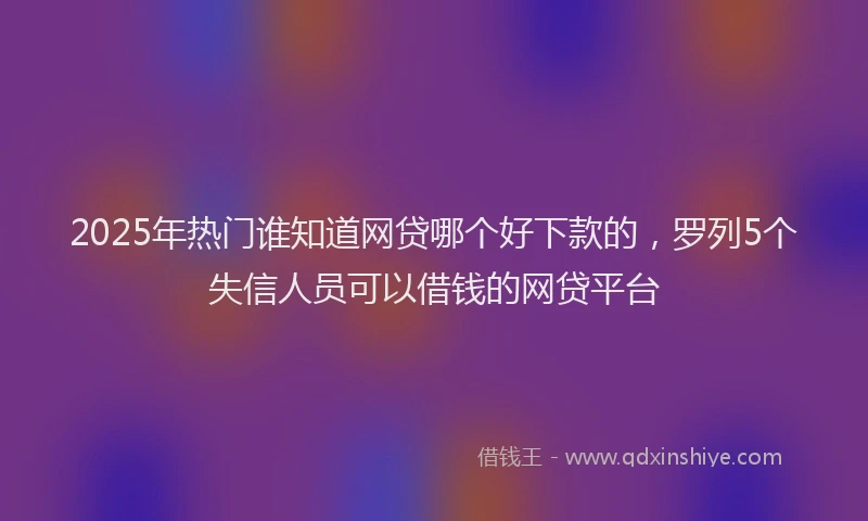 2025年热门谁知道网贷哪个好下款的，罗列5个失信人员可以借钱的网贷平台