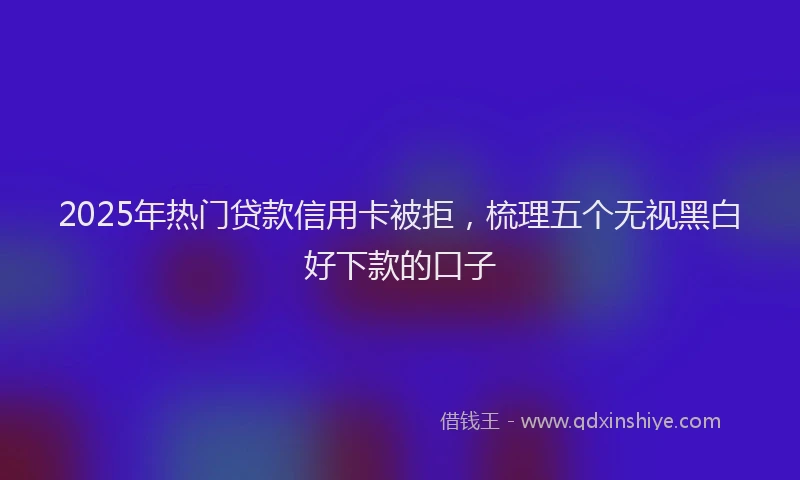 2025年热门贷款信用卡被拒，梳理五个无视黑白好下款的口子