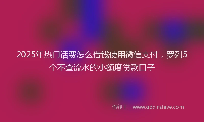 2025年热门话费怎么借钱使用微信支付，罗列5个不查流水的小额度贷款口子