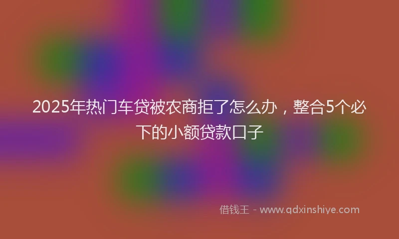 2025年热门车贷被农商拒了怎么办，整合5个必下的小额贷款口子