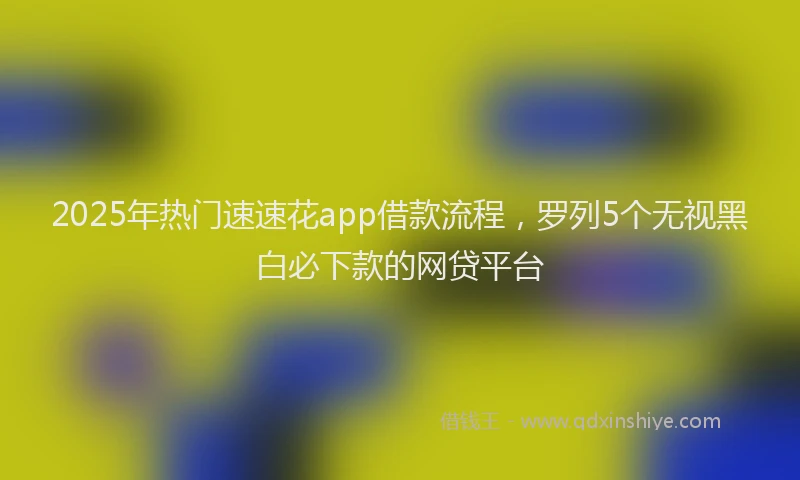 2025年热门速速花app借款流程，罗列5个无视黑白必下款的网贷平台